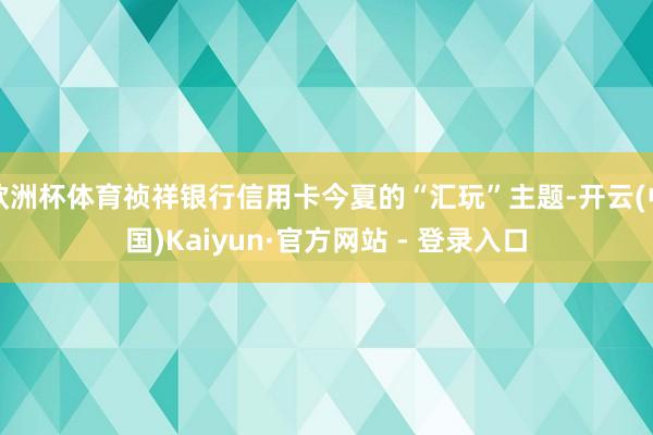 欧洲杯体育祯祥银行信用卡今夏的“汇玩”主题-开云(中国)Kaiyun·官方网站 - 登录入口