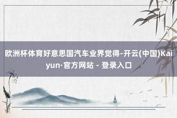 欧洲杯体育　　好意思国汽车业界觉得-开云(中国)Kaiyun·官方网站 - 登录入口
