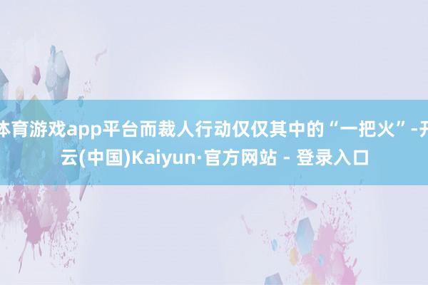 体育游戏app平台而裁人行动仅仅其中的“一把火”-开云(中国)Kaiyun·官方网站 - 登录入口