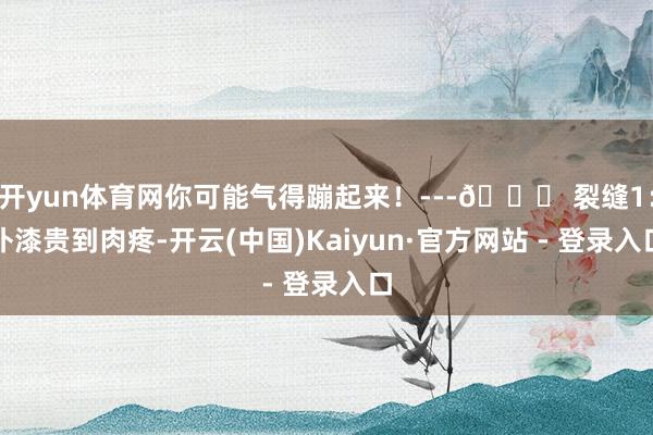 开yun体育网你可能气得蹦起来！---🚗 裂缝1：补漆贵到肉疼-开云(中国)Kaiyun·官方网站 - 登录入口