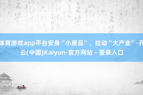 体育游戏app平台安身“小居品”、拉动“大产业”-开云(中国)Kaiyun·官方网站 - 登录入口
