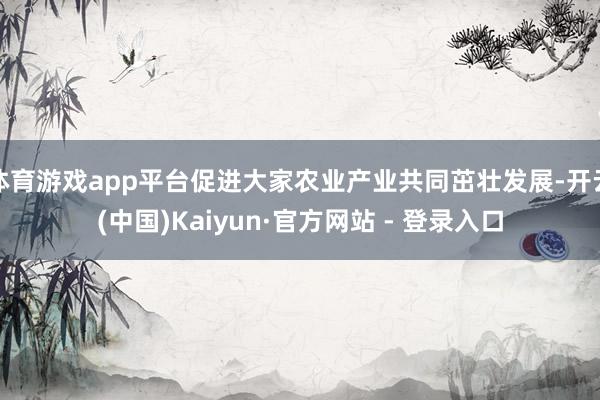 体育游戏app平台促进大家农业产业共同茁壮发展-开云(中国)Kaiyun·官方网站 - 登录入口