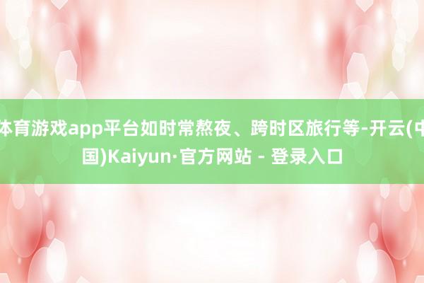 体育游戏app平台如时常熬夜、跨时区旅行等-开云(中国)Kaiyun·官方网站 - 登录入口