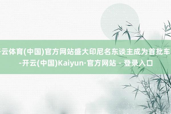 开云体育(中国)官方网站盛大印尼名东谈主成为首批车主-开云(中国)Kaiyun·官方网站 - 登录入口