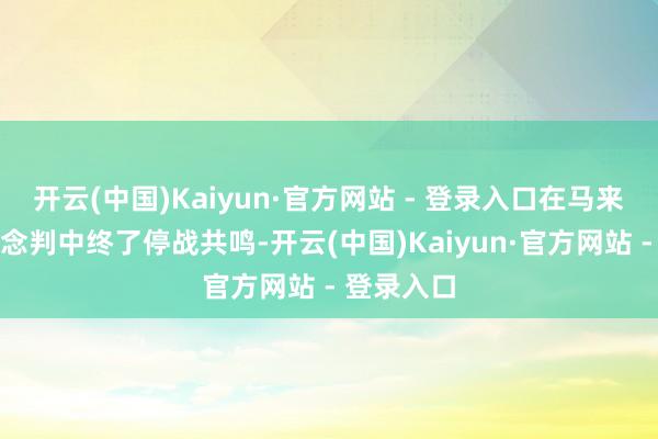 开云(中国)Kaiyun·官方网站 - 登录入口在马来西亚的说念判中终了停战共鸣-开云(中国)Kaiyun·官方网站 - 登录入口