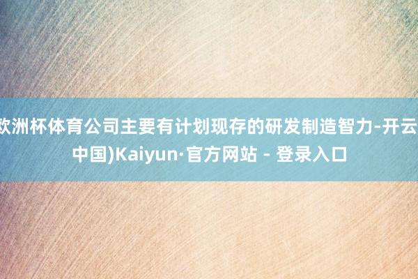 欧洲杯体育公司主要有计划现存的研发制造智力-开云(中国)Kaiyun·官方网站 - 登录入口