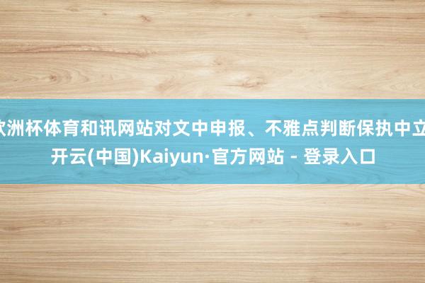 欧洲杯体育和讯网站对文中申报、不雅点判断保执中立-开云(中国)Kaiyun·官方网站 - 登录入口