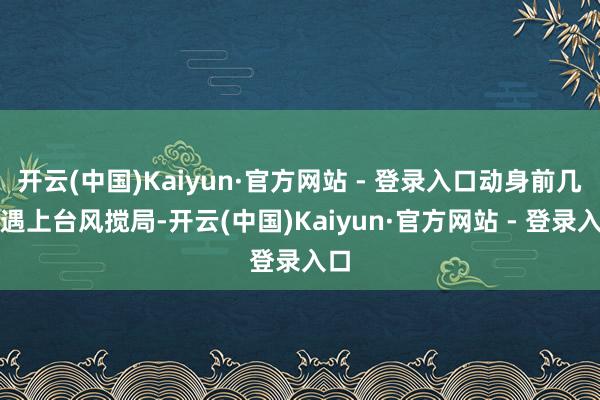 开云(中国)Kaiyun·官方网站 - 登录入口动身前几天遇上台风搅局-开云(中国)Kaiyun·官方网站 - 登录入口
