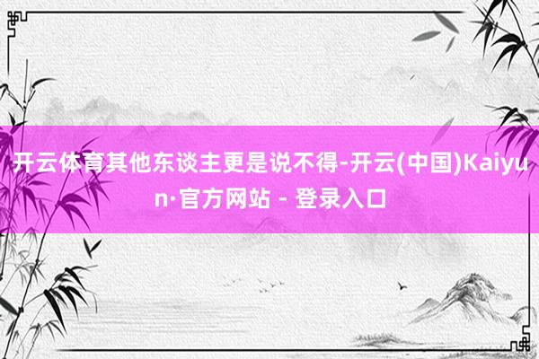 开云体育其他东谈主更是说不得-开云(中国)Kaiyun·官方网站 - 登录入口