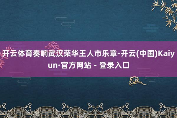 开云体育奏响武汉荣华王人市乐章-开云(中国)Kaiyun·官方网站 - 登录入口