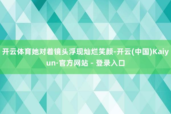 开云体育她对着镜头浮现灿烂笑颜-开云(中国)Kaiyun·官方网站 - 登录入口