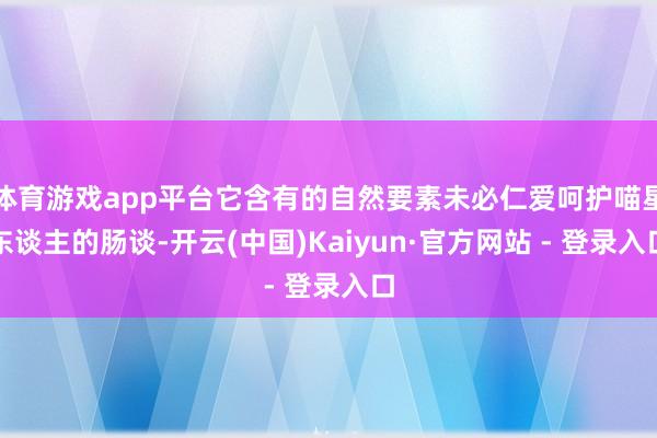 体育游戏app平台它含有的自然要素未必仁爱呵护喵星东谈主的肠谈-开云(中国)Kaiyun·官方网站 - 登录入口