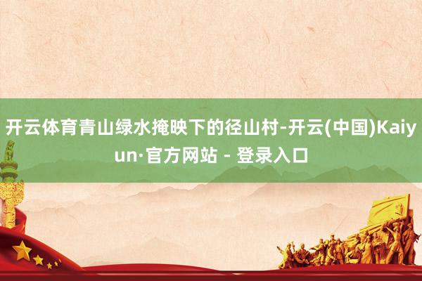 开云体育青山绿水掩映下的径山村-开云(中国)Kaiyun·官方网站 - 登录入口