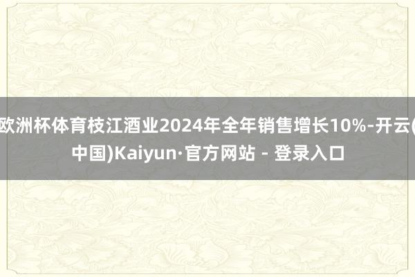 欧洲杯体育枝江酒业2024年全年销售增长10%-开云(中国)Kaiyun·官方网站 - 登录入口