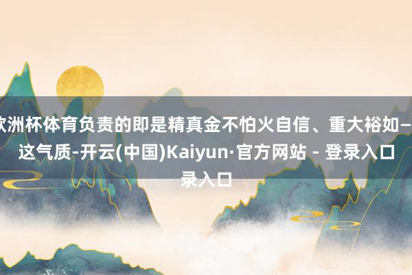 欧洲杯体育负责的即是精真金不怕火自信、重大裕如——这气质-开云(中国)Kaiyun·官方网站 - 登录入口
