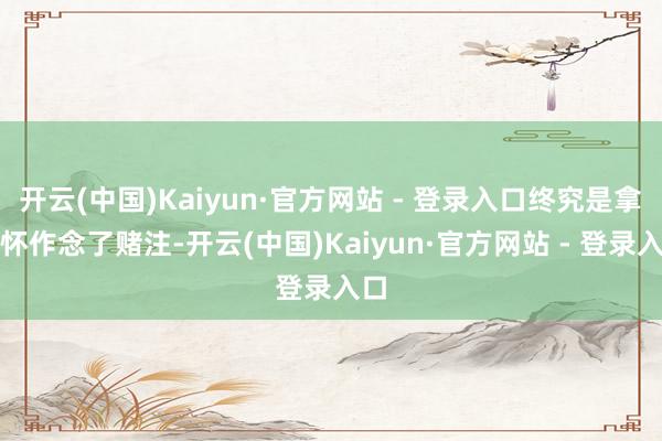 开云(中国)Kaiyun·官方网站 - 登录入口终究是拿情怀作念了赌注-开云(中国)Kaiyun·官方网站 - 登录入口