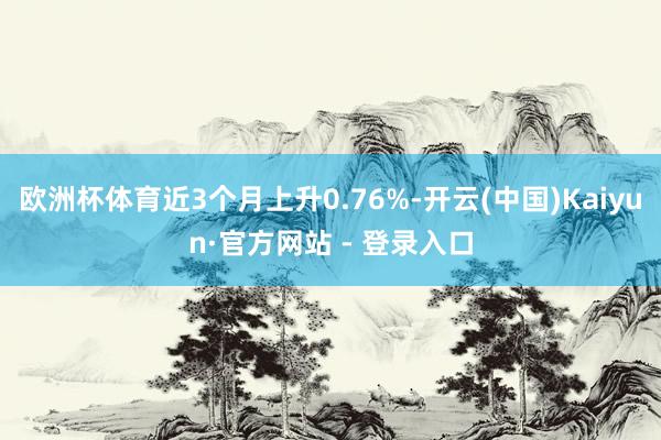 欧洲杯体育近3个月上升0.76%-开云(中国)Kaiyun·官方网站 - 登录入口