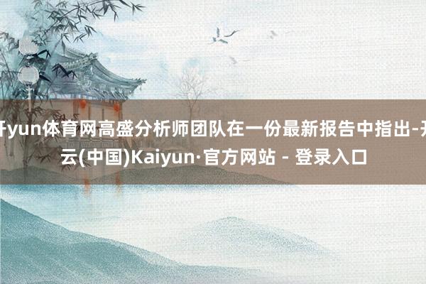 开yun体育网高盛分析师团队在一份最新报告中指出-开云(中国)Kaiyun·官方网站 - 登录入口