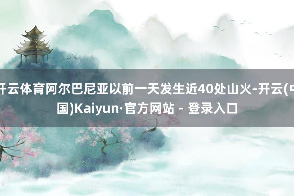开云体育阿尔巴尼亚以前一天发生近40处山火-开云(中国)Kaiyun·官方网站 - 登录入口