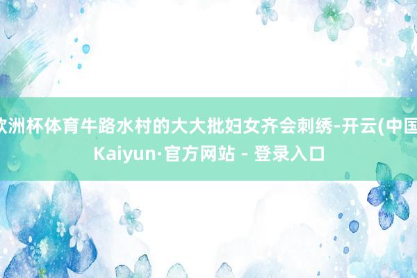 欧洲杯体育牛路水村的大大批妇女齐会刺绣-开云(中国)Kaiyun·官方网站 - 登录入口