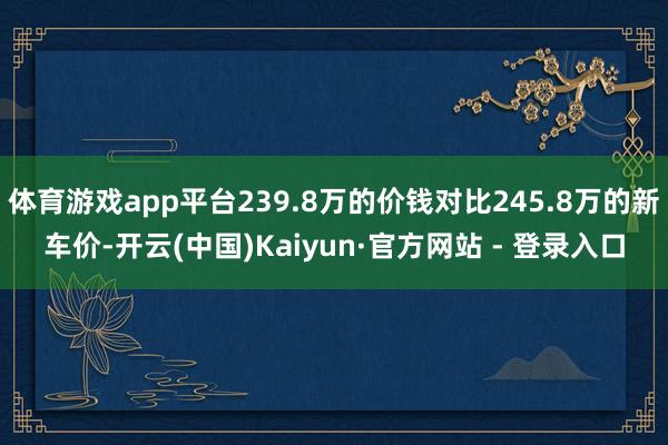 体育游戏app平台239.8万的价钱对比245.8万的新车价-开云(中国)Kaiyun·官方网站 - 登录入口