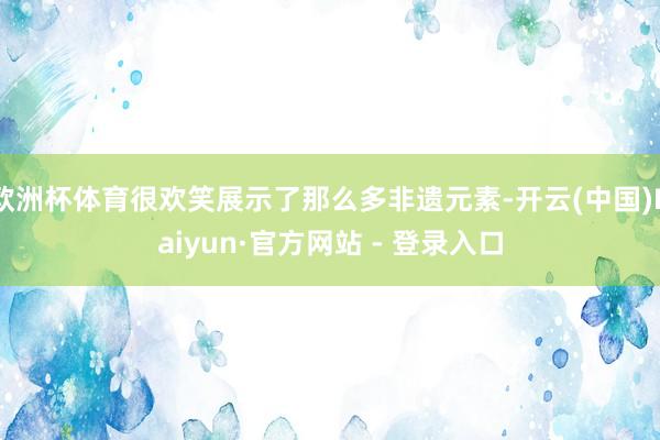 欧洲杯体育很欢笑展示了那么多非遗元素-开云(中国)Kaiyun·官方网站 - 登录入口
