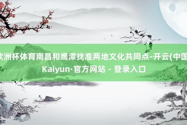 欧洲杯体育南昌和鹰潭找准两地文化共同点-开云(中国)Kaiyun·官方网站 - 登录入口