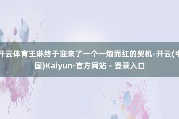 开云体育王琳终于迎来了一个一炮而红的契机-开云(中国)Kaiyun·官方网站 - 登录入口