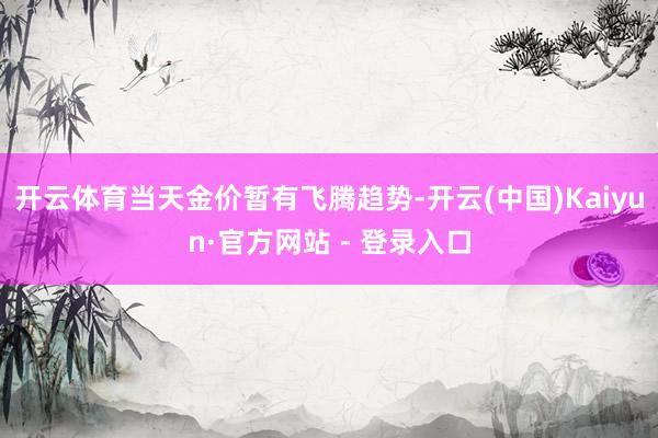 开云体育当天金价暂有飞腾趋势-开云(中国)Kaiyun·官方网站 - 登录入口