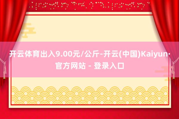 开云体育出入9.00元/公斤-开云(中国)Kaiyun·官方网站 - 登录入口