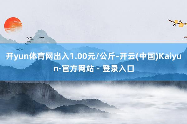 开yun体育网出入1.00元/公斤-开云(中国)Kaiyun·官方网站 - 登录入口