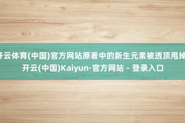 开云体育(中国)官方网站原著中的新生元素被透顶甩掉-开云(中国)Kaiyun·官方网站 - 登录入口