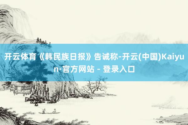 开云体育《韩民族日报》告诫称-开云(中国)Kaiyun·官方网站 - 登录入口