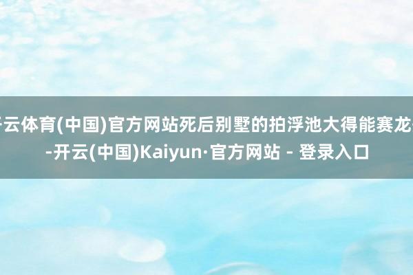 开云体育(中国)官方网站死后别墅的拍浮池大得能赛龙舟-开云(中国)Kaiyun·官方网站 - 登录入口