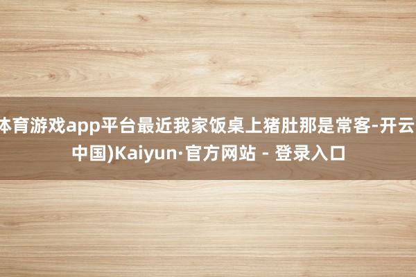 体育游戏app平台最近我家饭桌上猪肚那是常客-开云(中国)Kaiyun·官方网站 - 登录入口