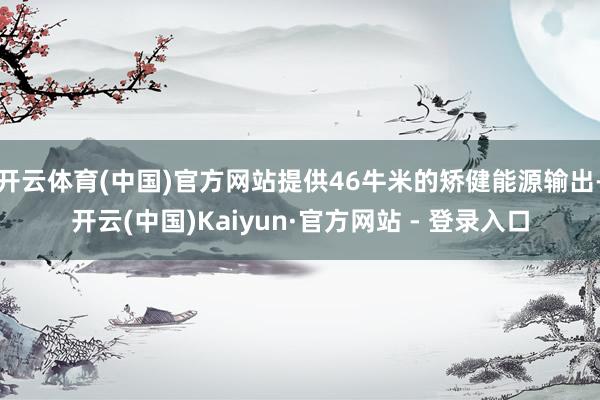 开云体育(中国)官方网站提供46牛米的矫健能源输出-开云(中国)Kaiyun·官方网站 - 登录入口