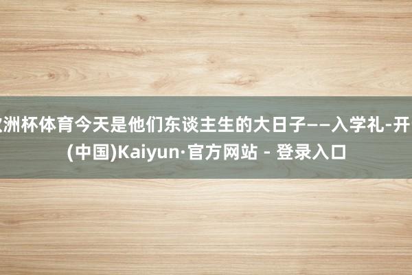 欧洲杯体育今天是他们东谈主生的大日子——入学礼-开云(中国)Kaiyun·官方网站 - 登录入口