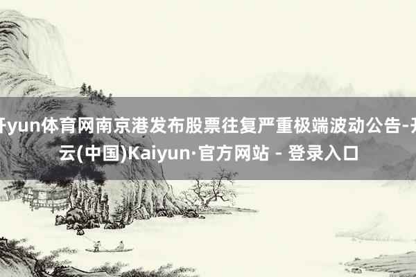 开yun体育网南京港发布股票往复严重极端波动公告-开云(中国)Kaiyun·官方网站 - 登录入口