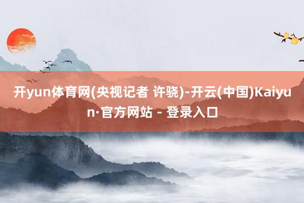 开yun体育网(央视记者 许骁)-开云(中国)Kaiyun·官方网站 - 登录入口