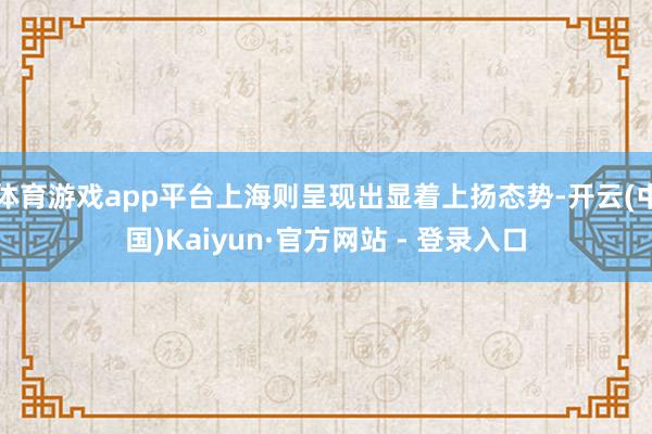 体育游戏app平台上海则呈现出显着上扬态势-开云(中国)Kaiyun·官方网站 - 登录入口