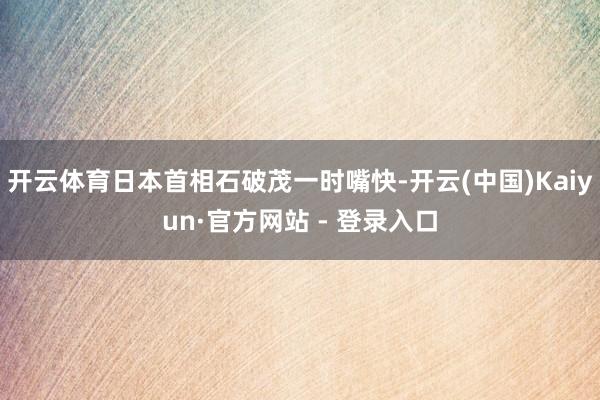 开云体育日本首相石破茂一时嘴快-开云(中国)Kaiyun·官方网站 - 登录入口