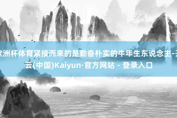 欧洲杯体育紧接而来的是勤奋朴实的牛年生东说念主-开云(中国)Kaiyun·官方网站 - 登录入口