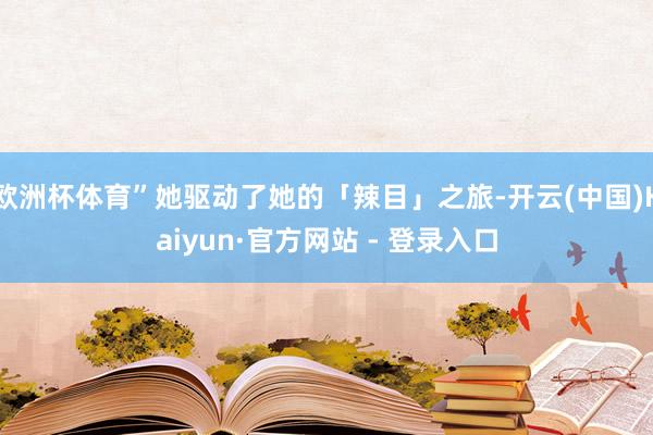 欧洲杯体育”她驱动了她的「辣目」之旅-开云(中国)Kaiyun·官方网站 - 登录入口