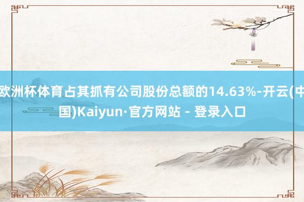 欧洲杯体育占其抓有公司股份总额的14.63%-开云(中国)Kaiyun·官方网站 - 登录入口