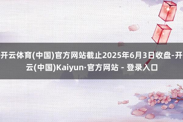 开云体育(中国)官方网站截止2025年6月3日收盘-开云(中国)Kaiyun·官方网站 - 登录入口