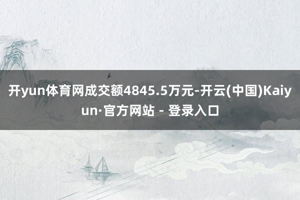 开yun体育网成交额4845.5万元-开云(中国)Kaiyun·官方网站 - 登录入口