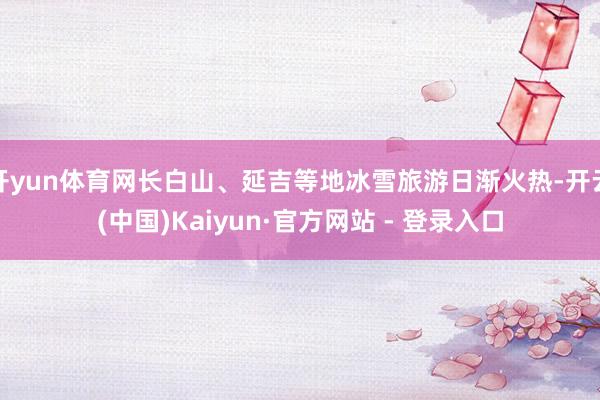 开yun体育网长白山、延吉等地冰雪旅游日渐火热-开云(中国)Kaiyun·官方网站 - 登录入口