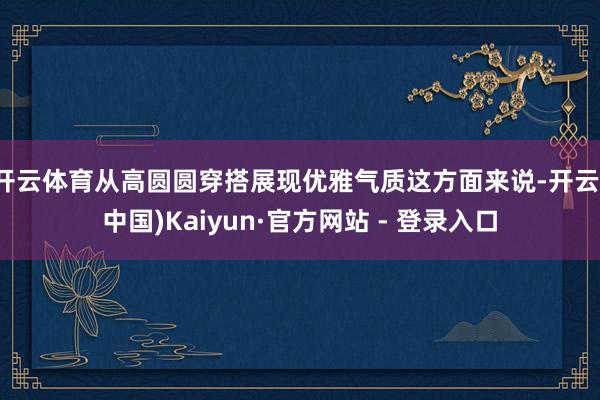 开云体育从高圆圆穿搭展现优雅气质这方面来说-开云(中国)Kaiyun·官方网站 - 登录入口