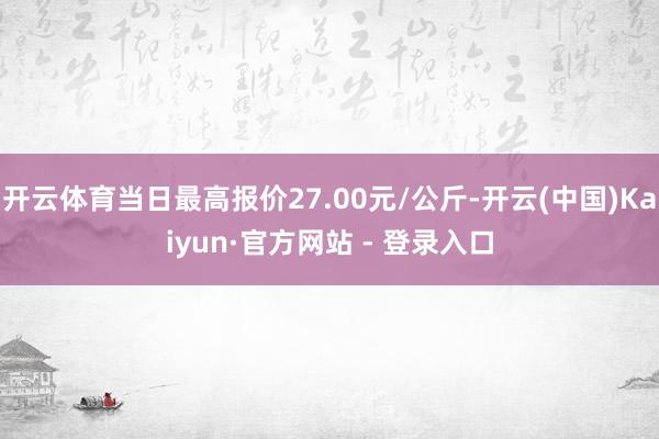 开云体育当日最高报价27.00元/公斤-开云(中国)Kaiyun·官方网站 - 登录入口