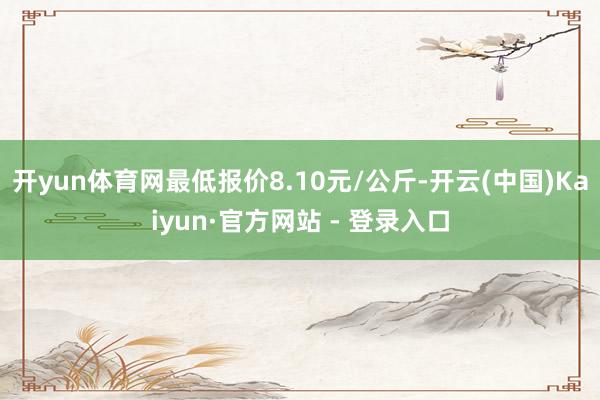 开yun体育网最低报价8.10元/公斤-开云(中国)Kaiyun·官方网站 - 登录入口